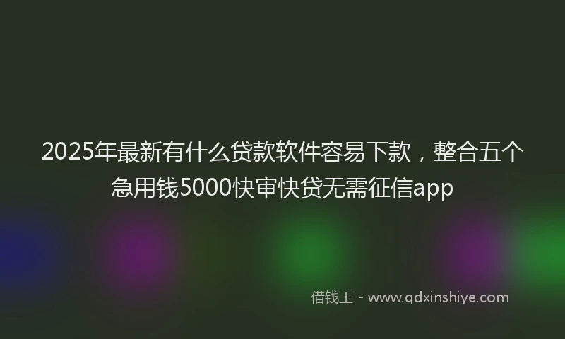 2025年最新有什么贷款软件容易下款，整合五个急用钱5000快审快贷无需征信app