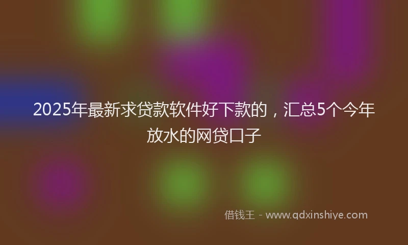 2025年最新求贷款软件好下款的，汇总5个今年放水的网贷口子