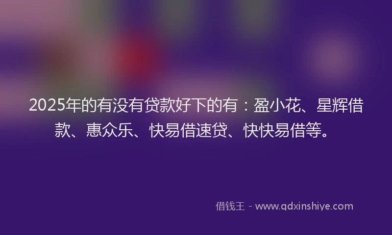 2025年的有没有贷款好下的有：盈小花、星辉借款、惠众乐、快易借速贷、快快易借等。