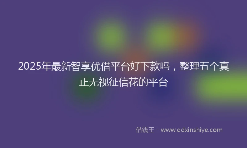 2025年最新智享优借平台好下款吗，整理五个真正无视征信花的平台