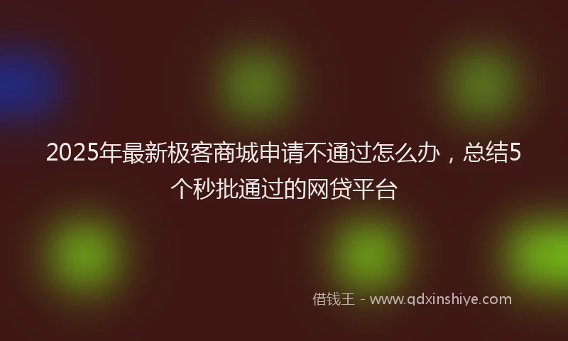2025年最新极客商城申请不通过怎么办，总结5个秒批通过的网贷平台