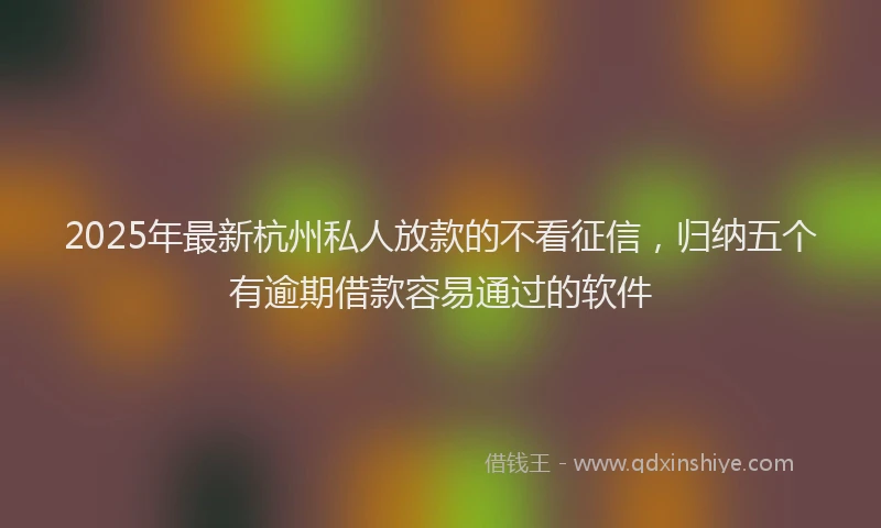 2025年最新杭州私人放款的不看征信，归纳五个有逾期借款容易通过的软件