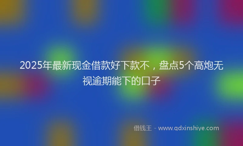 2025年最新现金借款好下款不，盘点5个高炮无视逾期能下的口子