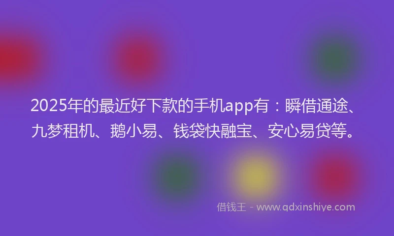 2025年的最近好下款的手机app有：瞬借通途、九梦租机、鹅小易、钱袋快融宝、安心易贷等。