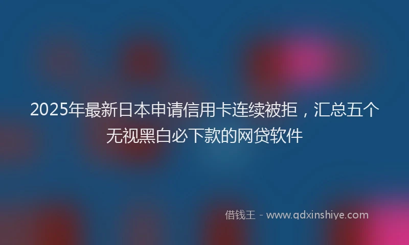 2025年最新日本申请信用卡连续被拒，汇总五个无视黑白必下款的网贷软件