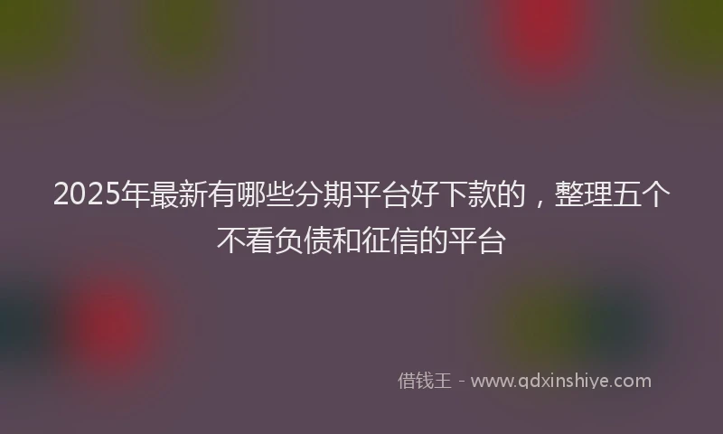 2025年最新有哪些分期平台好下款的，整理五个不看负债和征信的平台