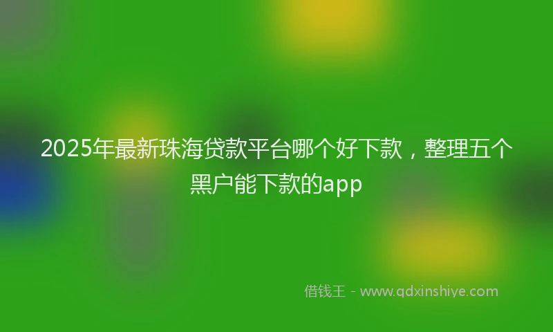 2025年最新珠海贷款平台哪个好下款，整理五个黑户能下款的app