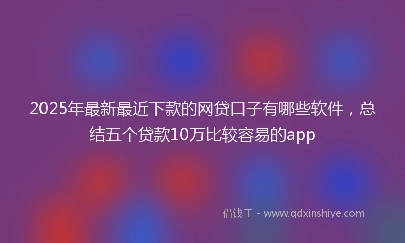 2025年最新最近下款的网贷口子有哪些软件，总结五个贷款10万比较容易的app