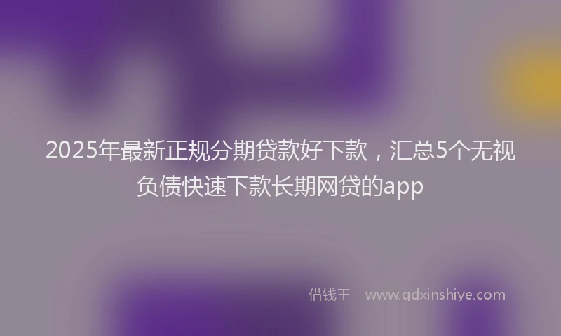 2025年最新正规分期贷款好下款，汇总5个无视负债快速下款长期网贷的app
