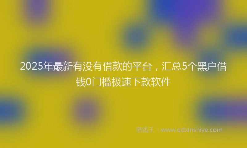 2025年最新有没有借款的平台，汇总5个黑户借钱0门槛极速下款软件