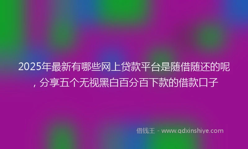 2025年最新有哪些网上贷款平台是随借随还的呢，分享五个无视黑白百分百下款的借款口子