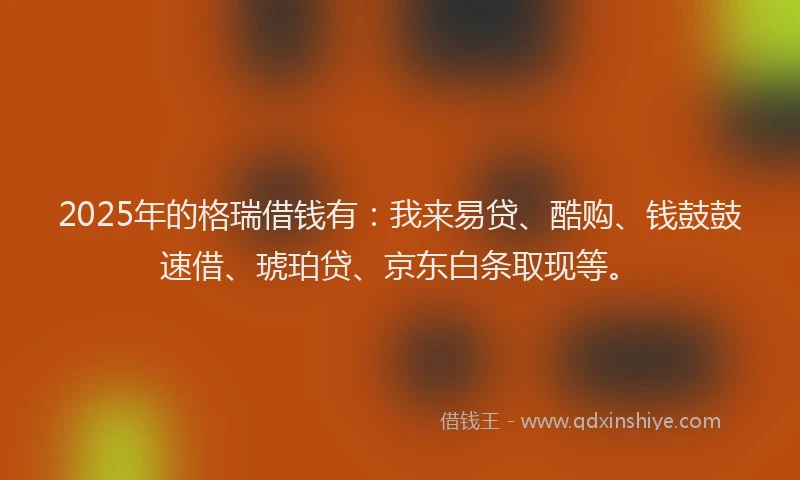 2025年的格瑞借钱有：我来易贷、酷购、钱鼓鼓速借、琥珀贷、京东白条取现等。