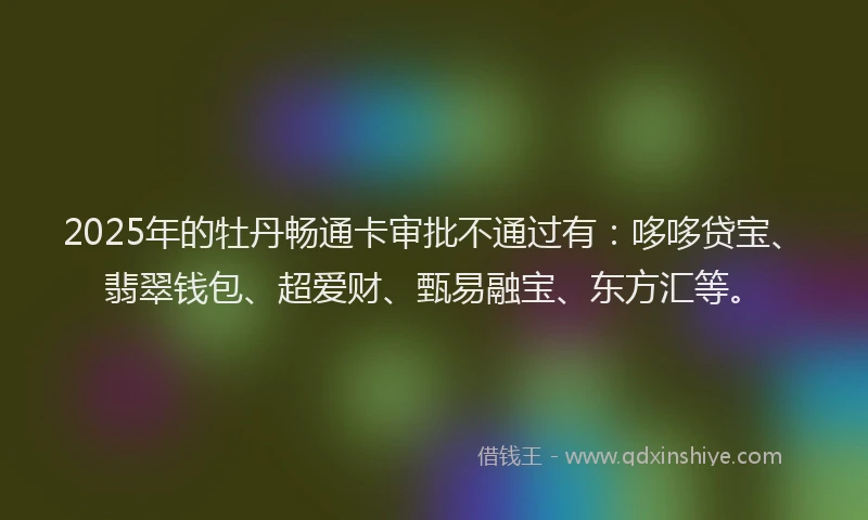 2025年的牡丹畅通卡审批不通过有：哆哆贷宝、翡翠钱包、超爱财、甄易融宝、东方汇等。