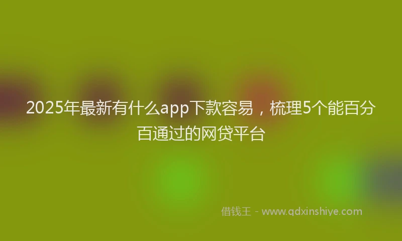 2025年最新有什么app下款容易，梳理5个能百分百通过的网贷平台