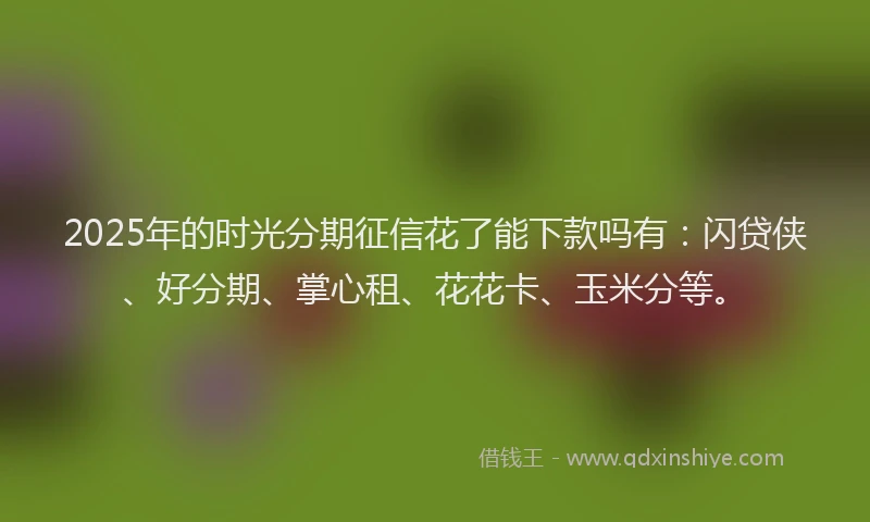 2025年的时光分期征信花了能下款吗有：闪贷侠、好分期、掌心租、花花卡、玉米分等。