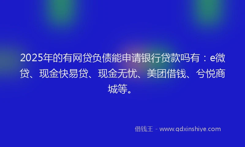 2025年的有网贷负债能申请银行贷款吗有：e微贷、现金快易贷、现金无忧、美团借钱、兮悦商城等。