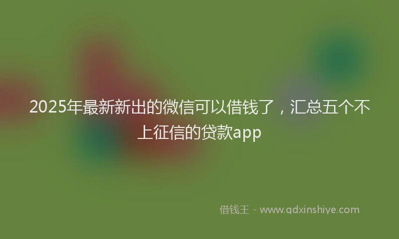 2025年最新新出的微信可以借钱了，汇总五个不上征信的贷款app