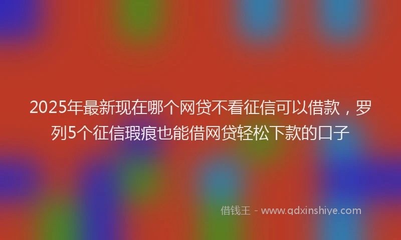 2025年最新现在哪个网贷不看征信可以借款，罗列5个征信瑕疵也能借网贷轻松下款的口子