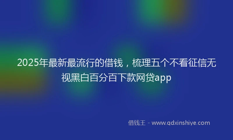 2025年最新最流行的借钱，梳理五个不看征信无视黑白百分百下款网贷app