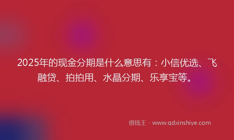 2025年的现金分期是什么意思有：小信优选、飞融贷、拍拍用、水晶分期、乐享宝等。