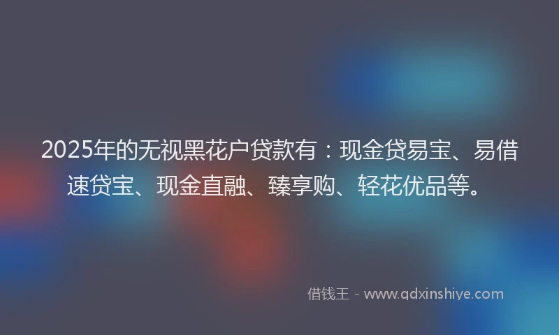 2025年的无视黑花户贷款有：现金贷易宝、易借速贷宝、现金直融、臻享购、轻花优品等。