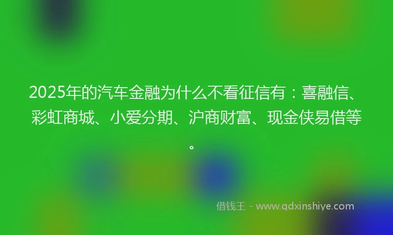 2025年的汽车金融为什么不看征信有：喜融信、彩虹商城、小爱分期、沪商财富、现金侠易借等。