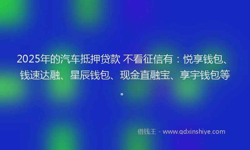 2025年的汽车抵押贷款 不看征信有：悦享钱包、钱速达融、星辰钱包、现金直融宝、享宇钱包等。