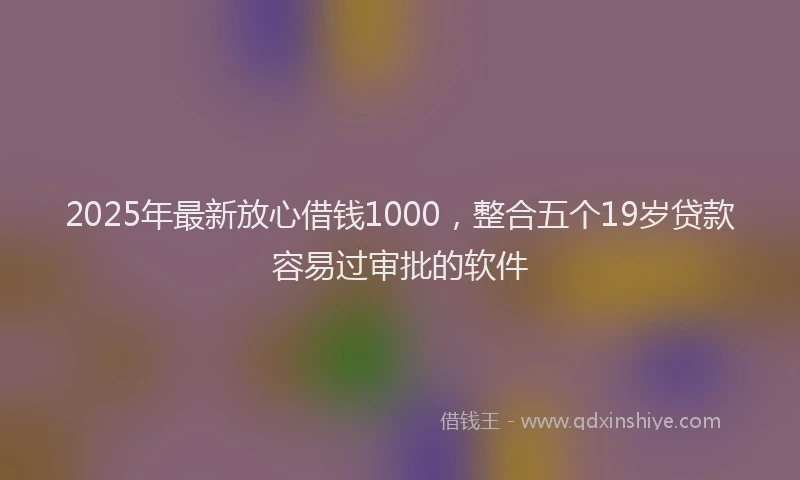 2025年最新放心借钱1000，整合五个19岁贷款容易过审批的软件