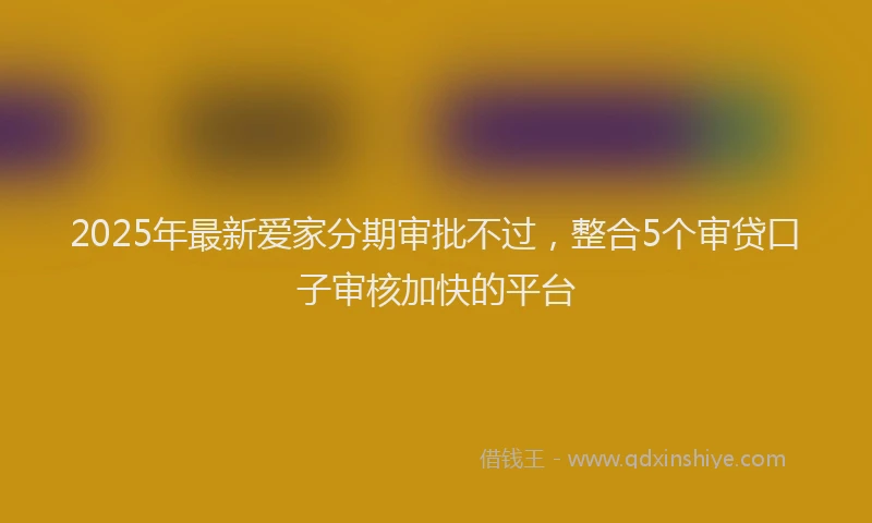 2025年最新爱家分期审批不过，整合5个审贷口子审核加快的平台