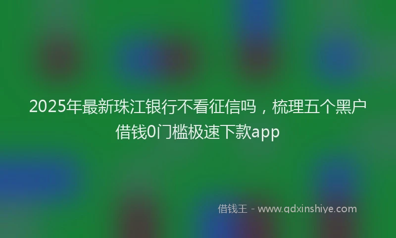 2025年最新珠江银行不看征信吗，梳理五个黑户借钱0门槛极速下款app