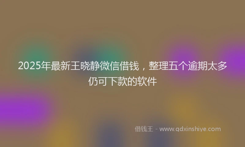 2025年最新王晓静微信借钱，整理五个逾期太多仍可下款的软件