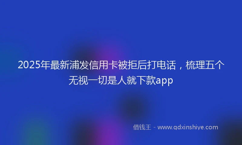 2025年最新浦发信用卡被拒后打电话，梳理五个无视一切是人就下款app