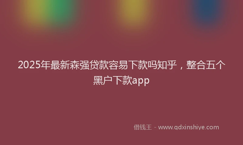 2025年最新森强贷款容易下款吗知乎，整合五个黑户下款app