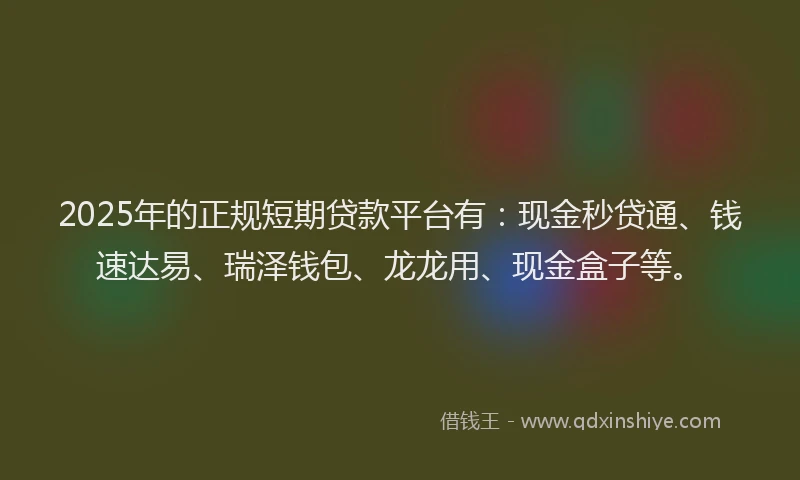 2025年的正规短期贷款平台有：现金秒贷通、钱速达易、瑞泽钱包、龙龙用、现金盒子等。