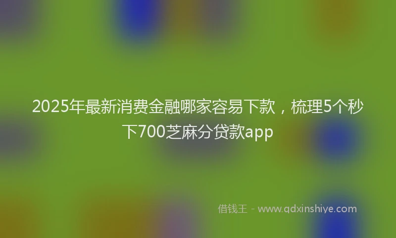 2025年最新消费金融哪家容易下款，梳理5个秒下700芝麻分贷款app