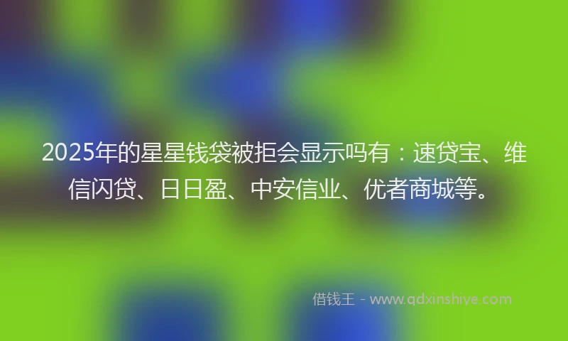 2025年的星星钱袋被拒会显示吗有：速贷宝、维信闪贷、日日盈、中安信业、优者商城等。