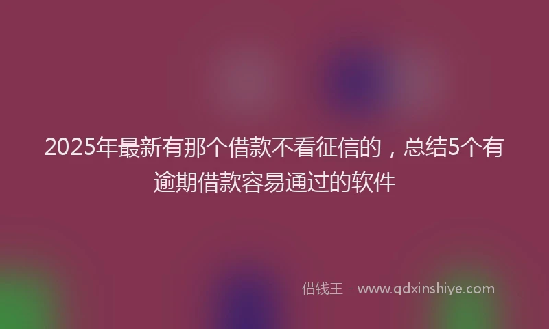 2025年最新有那个借款不看征信的，总结5个有逾期借款容易通过的软件