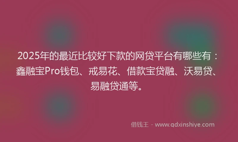 2025年的最近比较好下款的网贷平台有哪些有：鑫融宝Pro钱包、戒易花、借款宝贷融、沃易贷、易融贷通等。