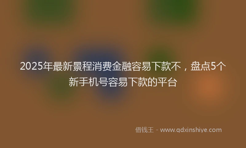 2025年最新景程消费金融容易下款不，盘点5个新手机号容易下款的平台