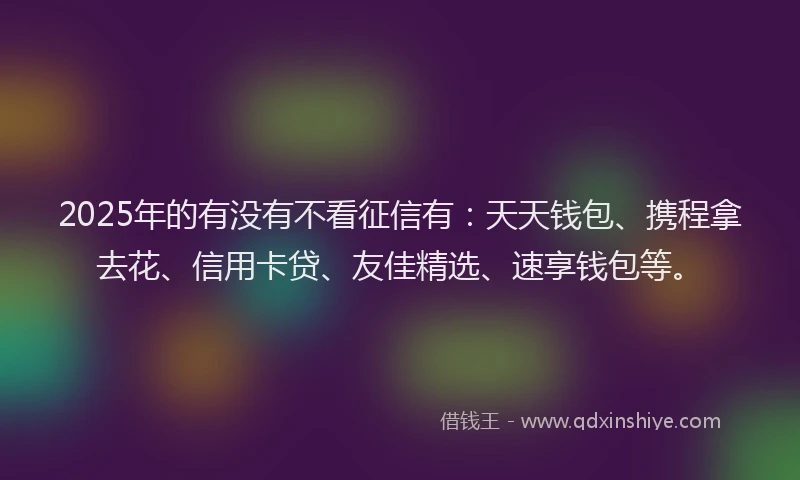 2025年的有没有不看征信有：天天钱包、携程拿去花、信用卡贷、友佳精选、速享钱包等。