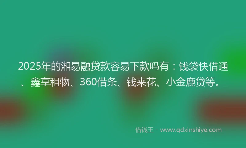 2025年的湘易融贷款容易下款吗有：钱袋快借通、鑫享租物、360借条、钱来花、小金鹿贷等。