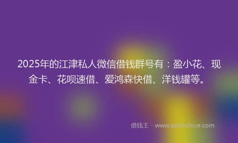 2025年的江津私人微信借钱群号有：盈小花、现金卡、花呗速借、爱鸿森快借、洋钱罐等。