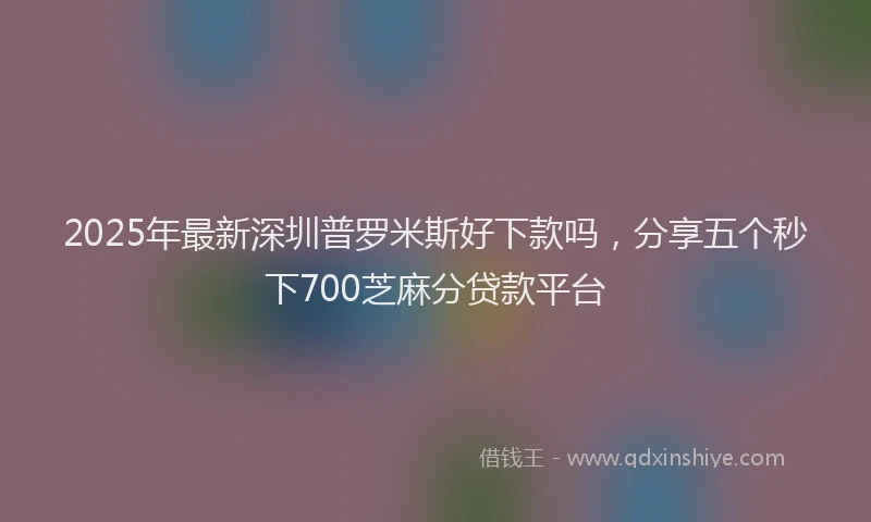 2025年最新深圳普罗米斯好下款吗，分享五个秒下700芝麻分贷款平台
