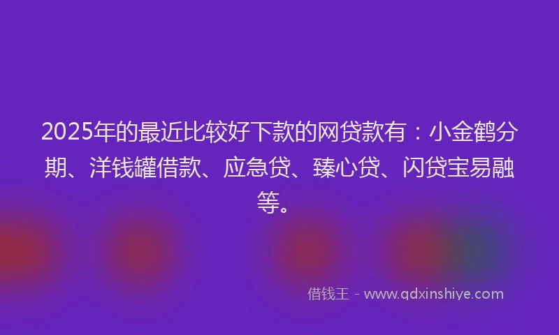 2025年的最近比较好下款的网贷款有：小金鹤分期、洋钱罐借款、应急贷、臻心贷、闪贷宝易融等。