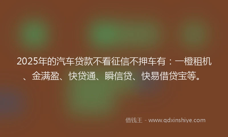2025年的汽车贷款不看征信不押车有：一橙租机、金满盈、快贷通、瞬信贷、快易借贷宝等。