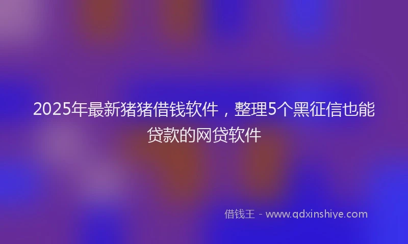 2025年最新猪猪借钱软件，整理5个黑征信也能贷款的网贷软件