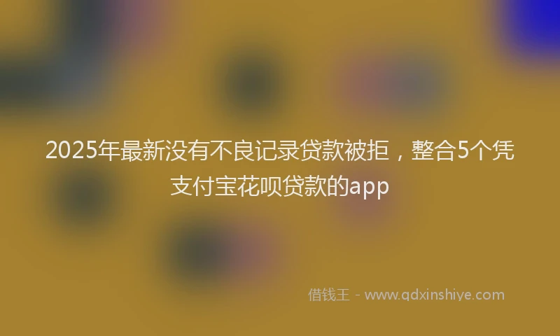 2025年最新没有不良记录贷款被拒，整合5个凭支付宝花呗贷款的app