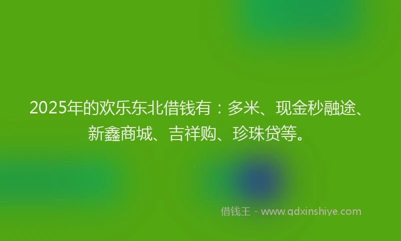 2025年的欢乐东北借钱有：多米、现金秒融途、新鑫商城、吉祥购、珍珠贷等。