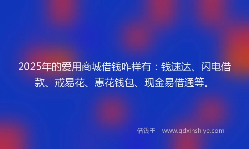 2025年的爱用商城借钱咋样有：钱速达、闪电借款、戒易花、惠花钱包、现金易借通等。
