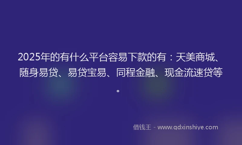 2025年的有什么平台容易下款的有：天美商城、随身易贷、易贷宝易、同程金融、现金流速贷等。